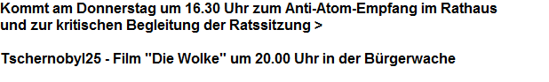 Kommt am Donnerstag um 16.30 Uhr zum Anti-Atom-Empfang im Rathaus 



























und zur kritischen Begleitung der Ratssitzung >























































Tschernobyl25 - Film "Die Wolke" um 20.00 Uhr in der Brgerwache