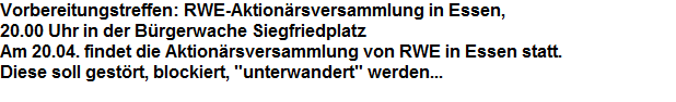 Vorbereitungstreffen: RWE-Aktionrsversammlung in Essen, 




























20.00 Uhr in der Brgerwache Siegfriedplatz




























Am 20.04. findet die Aktionrsversammlung von RWE in Essen statt.




























Diese soll gestrt, blockiert, "unterwandert" werden...