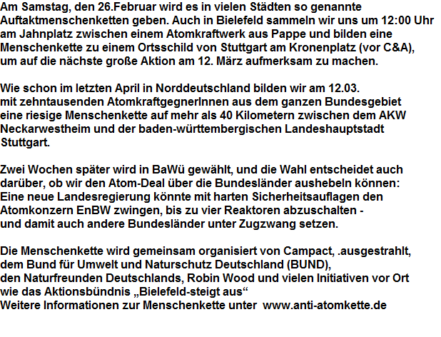 Am Samstag, den 26.Februar wird es in vielen Stdten so genannte 


























































































Auftaktmenschenketten geben. Auch in Bielefeld sammeln wir uns um 12:00 Uhr 


























































































am Jahnplatz zwischen einem Atomkraftwerk aus Pappe und bilden eine 


























































































Menschenkette zu einem Ortsschild von Stuttgart am Kronenplatz (vor C&A), 


























































































um auf die nchste groe Aktion am 12. Mrz aufmerksam zu machen.





















































































































































































Wie schon im letzten April in Norddeutschland bilden wir am 12.03. 


























































































mit zehntausenden AtomkraftgegnerInnen aus dem ganzen Bundesgebiet 


























































































eine riesige Menschenkette auf mehr als 40 Kilometern zwischen dem AKW 


























































































Neckarwestheim und der baden-wrttembergischen Landeshauptstadt 


























































































Stuttgart. 





















































































































































































Zwei Wochen spter wird in BaW gewhlt, und die Wahl entscheidet auch 


























































































darber, ob wir den Atom-Deal ber die Bundeslnder aushebeln knnen: 


























































































Eine neue Landesregierung knnte mit harten Sicherheitsauflagen den 


























































































Atomkonzern EnBW zwingen, bis zu vier Reaktoren abzuschalten - 


























































































und damit auch andere Bundeslnder unter Zugzwang setzen. 





















































































































































































Die Menschenkette wird gemeinsam organisiert von Campact, .ausgestrahlt, 


























































































dem Bund fr Umwelt und Naturschutz Deutschland (BUND), 


























































































den Naturfreunden Deutschlands, Robin Wood und vielen Initiativen vor Ort 


























































































wie das Aktionsbndnis Bielefeld-steigt aus 


























































































Weitere Informationen zur Menschenkette unter  www.anti-atomkette.de