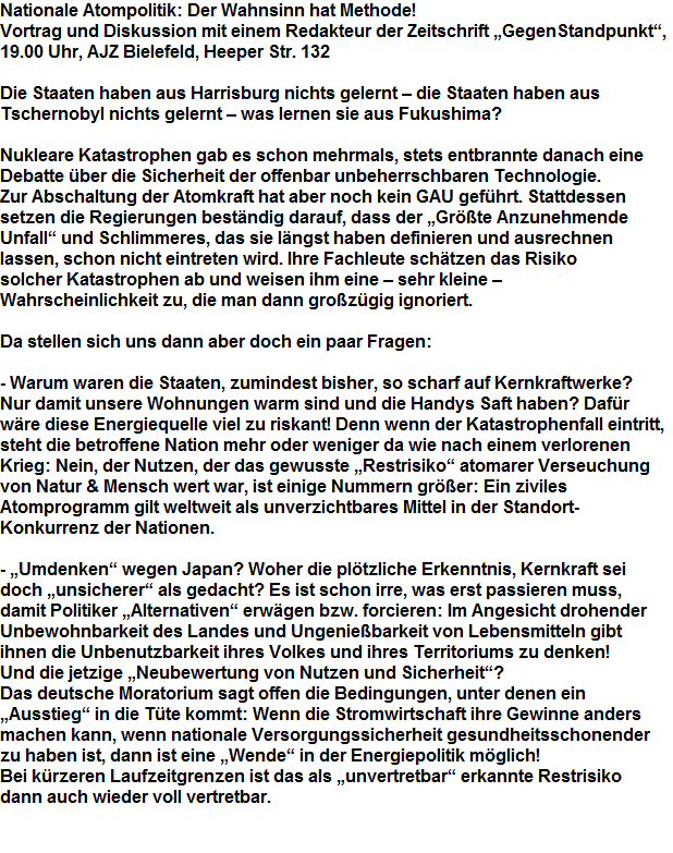 Nationale Atompolitik: Der Wahnsinn hat Methode!







































Vortrag und Diskussion mit einem Redakteur der Zeitschrift GegenStandpunkt,







































19.00 Uhr, AJZ Bielefeld, Heeper Str. 132



































































Die Staaten haben aus Harrisburg nichts gelernt  die Staaten haben aus 

































Tschernobyl nichts gelernt  was lernen sie aus Fukushima?



































































Nukleare Katastrophen gab es schon mehrmals, stets entbrannte danach eine 

































Debatte ber die Sicherheit der offenbar unbeherrschbaren Technologie. 

































Zur Abschaltung der Atomkraft hat aber noch kein GAU gefhrt. Stattdessen 

































setzen die Regierungen bestndig darauf, dass der Grte Anzunehmende 

































Unfall und Schlimmeres, das sie lngst haben definieren und ausrechnen 

































lassen, schon nicht eintreten wird. Ihre Fachleute schtzen das Risiko 

































solcher Katastrophen ab und weisen ihm eine  sehr kleine  

































Wahrscheinlichkeit zu, die man dann grozgig ignoriert. 



































































Da stellen sich uns dann aber doch ein paar Fragen:



































































- Warum waren die Staaten, zumindest bisher, so scharf auf Kernkraftwerke? 

































Nur damit unsere Wohnungen warm sind und die Handys Saft haben? Dafr 

































wre diese Energiequelle viel zu riskant! Denn wenn der Katastrophenfall eintritt, 

































steht die betroffene Nation mehr oder weniger da wie nach einem verlorenen 

































Krieg: Nein, der Nutzen, der das gewusste Restrisiko atomarer Verseuchung 

































von Natur & Mensch wert war, ist einige Nummern grer: Ein ziviles 

































Atomprogramm gilt weltweit als unverzichtbares Mittel in der Standort-

































Konkurrenz der Nationen.



































































- Umdenken wegen Japan? Woher die pltzliche Erkenntnis, Kernkraft sei 

































doch unsicherer als gedacht? Es ist schon irre, was erst passieren muss, 

































damit Politiker Alternativen erwgen bzw. forcieren: Im Angesicht drohender 

































Unbewohnbarkeit des Landes und Ungeniebarkeit von Lebensmitteln gibt 

































ihnen die Unbenutzbarkeit ihres Volkes und ihres Territoriums zu denken! 

































Und die jetzige Neubewertung von Nutzen und Sicherheit? 

































Das deutsche Moratorium sagt offen die Bedingungen, unter denen ein 

































Ausstieg in die Tte kommt: Wenn die Stromwirtschaft ihre Gewinne anders 

































machen kann, wenn nationale Versorgungssicherheit gesundheitsschonender 

































zu haben ist, dann ist eine Wende in der Energiepolitik mglich! 

































Bei krzeren Laufzeitgrenzen ist das als unvertretbar erkannte Restrisiko 

































dann auch wieder voll vertretbar.
