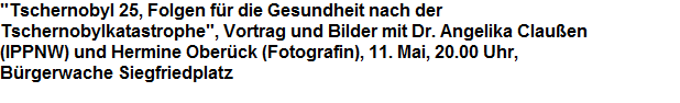 "Tschernobyl 25, Folgen fr die Gesundheit nach der























Tschernobylkatastrophe", Vortrag und Bilder mit Dr. Angelika Clauen























(IPPNW) und Hermine Oberck (Fotografin), 11. Mai, 20.00 Uhr,























Brgerwache Siegfriedplatz