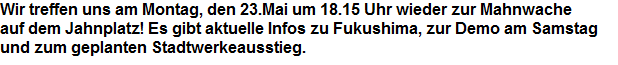 Wir treffen uns am Montag, den 23.Mai um 18.15 Uhr wieder zur Mahnwache










































auf dem Jahnplatz! Es gibt aktuelle Infos zu Fukushima, zur Demo am Samstag



















und zum geplanten Stadtwerkeausstieg.