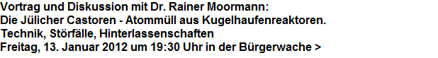 Vortrag und Diskussion mit Dr. Rainer Moormann:



Die Jlicher Castoren - Atommll aus Kugelhaufenreaktoren.



Technik, Strflle, Hinterlassenschaften



Freitag, 13. Januar 2012 um 19:30 Uhr in der Brgerwache >