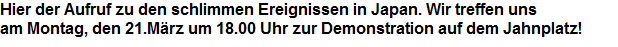 Hier der Aufruf zu den schlimmen Ereignissen in Japan. Wir treffen uns 
















































am Montag, den 21.Mrz um 18.00 Uhr zur Demonstration auf dem Jahnplatz!