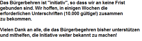 Das B�rgerbehren ist "initiativ", so dass wir an keine Frist 



























































































































































































































gebunden sind. Wir hoffen, in einigen Wochen die 



























































































































































































































erforderlichen Unterschriften (10.000 g�ltige!) zusammen 


























































































































































































































zu bekommen.





















































































































































































































































































































































































































































Vielen Dank an alle, die das B�rgerbegehren bisher unterst�tzen


























































































































































































































und mithelfen, die Initiative weiter bekannt zu machen!