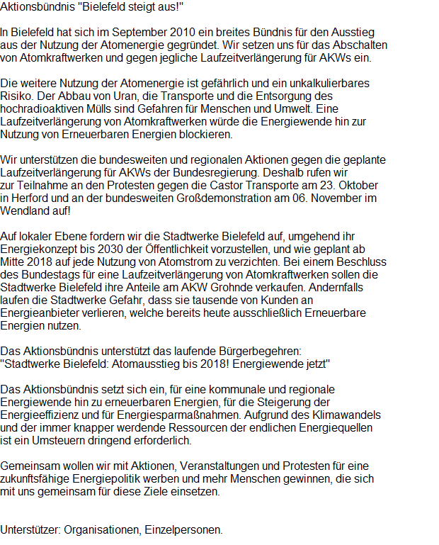 Aktionsbndnis "Bielefeld steigt aus!"























































































































































































































































































































































In Bielefeld hat sich im September 2010 ein breites Bndnis fr den Ausstieg











































































































































































aus der Nutzung der Atomenergie gegrndet. Wir setzen uns fr das Abschalten 











































































































































































von Atomkraftwerken und gegen jegliche Laufzeitverlngerung fr AKWs ein.























































































































































































































































































































































Die weitere Nutzung der Atomenergie ist gefhrlich und ein unkalkulierbares 











































































































































































Risiko. Der Abbau von Uran, die Transporte und die Entsorgung des 











































































































































































hochradioaktiven Mlls sind Gefahren fr Menschen und Umwelt. Eine 











































































































































































Laufzeitverlngerung von Atomkraftwerken wrde die Energiewende hin zur 











































































































































































Nutzung von Erneuerbaren Energien blockieren.























































































































































































































































































































































Wir untersttzen die bundesweiten und regionalen Aktionen gegen die geplante 











































































































































































Laufzeitverlngerung fr AKWs der Bundesregierung. Deshalb rufen wir 











































































































































































zur Teilnahme an den Protesten gegen die Castor Transporte am 23. Oktober 











































































































































































in Herford und an der bundesweiten Grodemonstration am 06. November im 











































































































































































Wendland auf!























































































































































































































































































































































Auf lokaler Ebene fordern wir die Stadtwerke Bielefeld auf, umgehend ihr 











































































































































































Energiekonzept bis 2030 der ffentlichkeit vorzustellen, und wie geplant ab 











































































































































































Mitte 2018 auf jede Nutzung von Atomstrom zu verzichten. Bei einem Beschluss 











































































































































































des Bundestags fr eine Laufzeitverlngerung von Atomkraftwerken sollen die 











































































































































































Stadtwerke Bielefeld ihre Anteile am AKW Grohnde verkaufen. Andernfalls 











































































































































































laufen die Stadtwerke Gefahr, dass sie tausende von Kunden an 











































































































































































Energieanbieter verlieren, welche bereits heute ausschlielich Erneuerbare 











































































































































































Energien nutzen.























































































































































































































































































































































Das Aktionsbndnis untersttzt das laufende Brgerbegehren: 











































































































































































"Stadtwerke Bielefeld: Atomausstieg bis 2018! Energiewende jetzt"











































































































































































 











































































































































































Das Aktionsbndnis setzt sich ein, fr eine kommunale und regionale 











































































































































































Energiewende hin zu erneuerbaren Energien, fr die Steigerung der 











































































































































































Energieeffizienz und fr Energiesparmanahmen. Aufgrund des Klimawandels 











































































































































































und der immer knapper werdende Ressourcen der endlichen Energiequellen 











































































































































































ist ein Umsteuern dringend erforderlich.











































































































































































 











































































































































































Gemeinsam wollen wir mit Aktionen, Veranstaltungen und Protesten fr eine 











































































































































































zukunftsfhige Energiepolitik werben und mehr Menschen gewinnen, die sich 











































































































































































mit uns gemeinsam fr diese Ziele einsetzen.























































































































































































































































































































































 











































































































































































Untersttzer: Organisationen, Einzelpersonen.