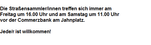 Die Stra�ensammler/innen treffen sich immer am 













































































































































Freitag um 16.00 Uhr und am Samstag um 11.00 Uhr















































































































































































































vor der Commerzbank am Jahnplatz.































































































































































































































































































































































































































Jede/r ist willkommen!