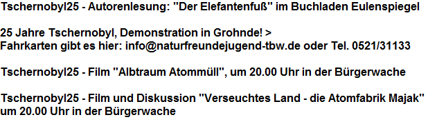 Tschernobyl25 - Autorenlesung: "Der Elefantenfu" im Buchladen Eulenspiegel





















































































































25 Jahre Tschernobyl, Demonstration in Grohnde! >










































Fahrkarten gibt es hier: info@naturfreundejugend-tbw.de oder Tel. 0521/31133





















































































Tschernobyl25 - Film "Albtraum Atommll", um 20.00 Uhr in der Brgerwache





















































































































Tschernobyl25 - Film und Diskussion "Verseuchtes Land - die Atomfabrik Majak"


























































um 20.00 Uhr in der Brgerwache