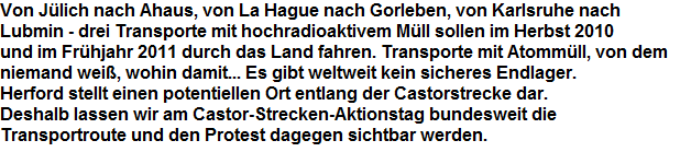 Von Jlich nach Ahaus, von La Hague nach Gorleben, von Karlsruhe nach 











































































































































Lubmin - drei Transporte mit hochradioaktivem Mll sollen im Herbst 2010 











































































































































und im Frhjahr 2011 durch das Land fahren. Transporte mit Atommll, von dem 











































































































































niemand wei, wohin damit... Es gibt weltweit kein sicheres Endlager. 











































































































































Herford stellt einen potentiellen Ort entlang der Castorstrecke dar. 











































































































































Deshalb lassen wir am Castor-Strecken-Aktionstag bundesweit die 











































































































































Transportroute und den Protest dagegen sichtbar werden.