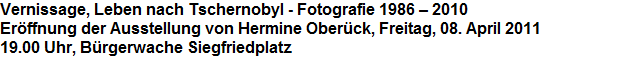Vernissage, Leben nach Tschernobyl - Fotografie 1986  2010







































Erffnung der Ausstellung von Hermine Oberck, Freitag, 08. April 2011







































19.00 Uhr, Brgerwache Siegfriedplatz