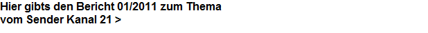 Hier gibts den Bericht 01/2011 zum Thema




























































































































vom Sender Kanal 21 >